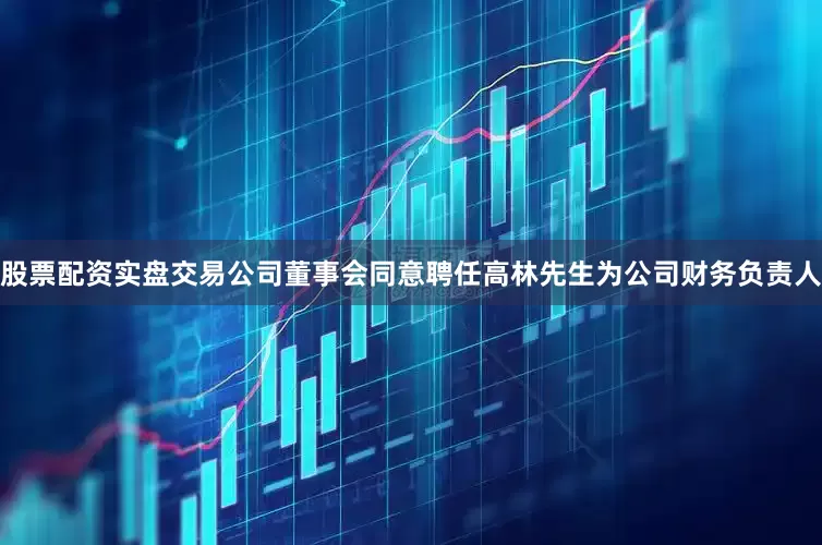 股票配资实盘交易公司董事会同意聘任高林先生为公司财务负责人